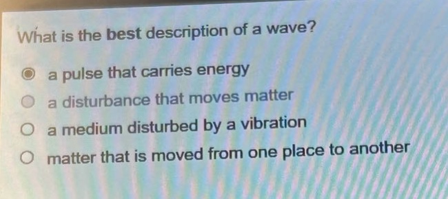 what is the best description of a wave?\n○ a pulse that carries energy\n○ a disturbance that moves matter\n○ a medium disturbed by a vibration\n○ matter that is moved from one place to another