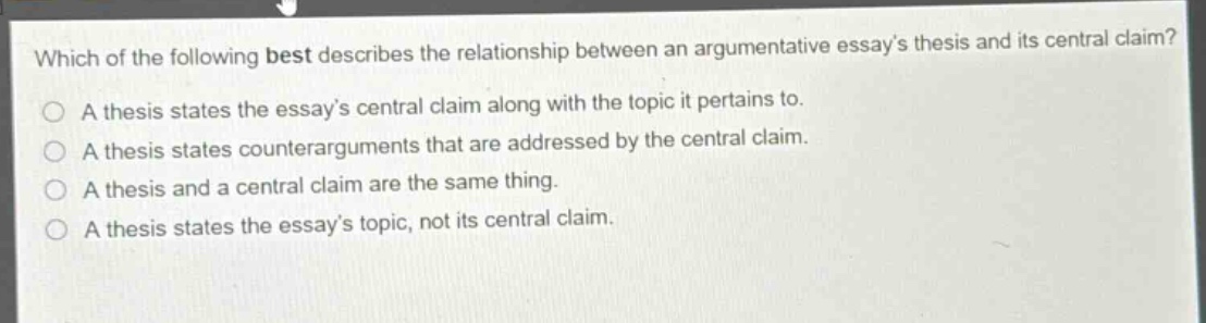 which of the following best describes the relationship between an argumentative essays thesis and its central claim?\na thesis states the essays central claim along with the topic it pertains to.\na thesis states counterarguments that are addressed by the central claim.\na thesis and a central claim are the same thing.\na thesis states the essays topic, not its central claim.
