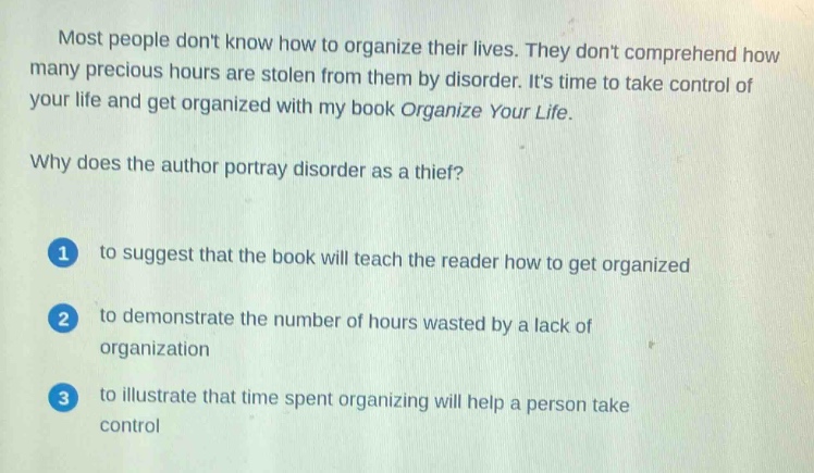 most people dont know how to organize their lives. they dont comprehend how many precious hours are stolen from them by disorder. its time to take control of your life and get organized with my book organize your life.\nwhy does the author portray disorder as a thief?\n1 to suggest that the book will teach the reader how to get organized\n2 to demonstrate the number of hours wasted by a lack of organization\n3 to illustrate that time spent organizing will help a person take control