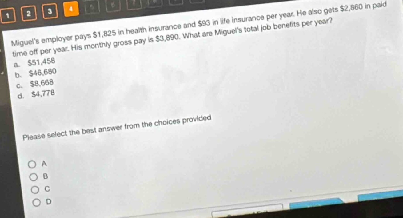 miguels employer pays $1,825 in health insurance and $93 in life insurance per year. he also gets $2,860 in paid time off per year. his monthly gross pay is $3,890. what are miguels total job benefits per year?\na. $51,458\nb. $46,680\nc. $8,668\nd. $4,778\nplease select the best answer from the choices provided