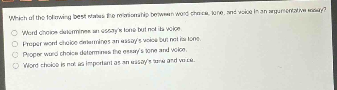 which of the following best states the relationship between word choice, tone, and voice in an argumentative essay?\nword choice determines an essay’s tone but not its voice.\nproper word choice determines an essay’s voice but not its tone.\nproper word choice determines the essay’s tone and voice.\nword choice is not as important as an essay’s tone and voice.