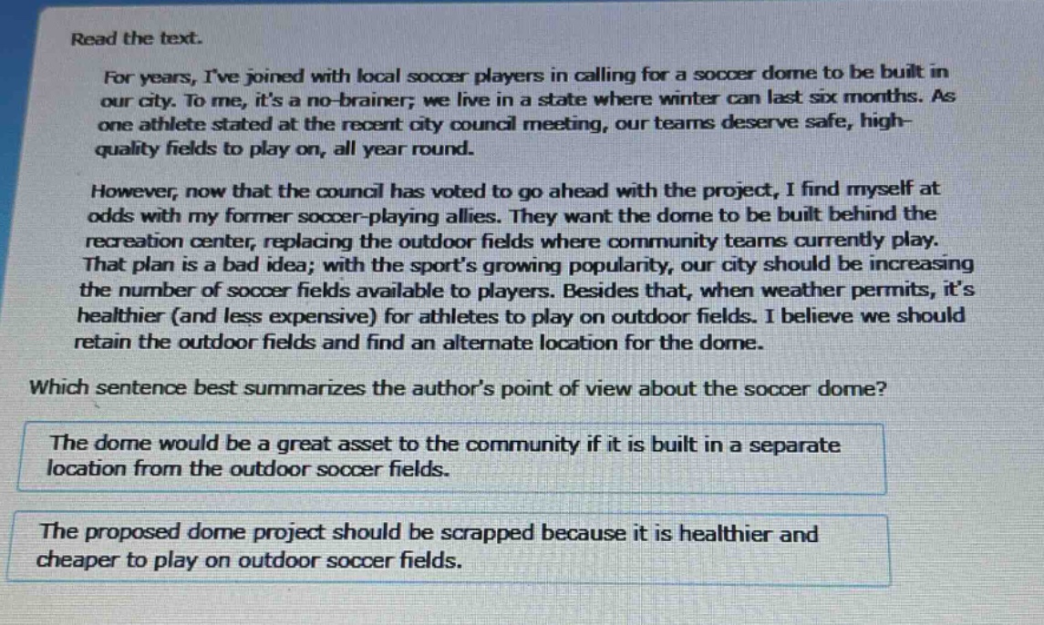 read the text.\nfor years, ive joined with local soccer players in calling for a soccer dome to be built in our city. to me, its a no - brainer; we live in a state where winter can last six months. as one athlete stated at the recent city council meeting, our teams deserve safe, high - quality fields to play on, all year round.\nhowever, now that the council has voted to go ahead with the project, i find myself at odds with my former soccer - playing allies. they want the dome to be built behind the recreation center, replacing the outdoor fields where community teams currently play. that plan is a bad idea; with the sports growing popularity, our city should be increasing the number of soccer fields available to players. besides that, when weather permits, its healthier (and less expensive) for athletes to play on outdoor fields. i believe we should retain the outdoor fields and find an alternate location for the dome.\nwhich sentence best summarizes the authors point of view about the soccer dome?\nthe dome would be a great asset to the community if it is built in a separate location from the outdoor soccer fields.\nthe proposed dome project should be scrapped because it is healthier and cheaper to play on outdoor soccer fields.