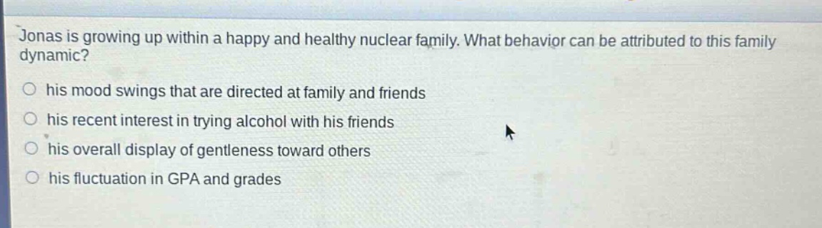 jonas is growing up within a happy and healthy nuclear family. what behavior can be attributed to this family dynamic?\n○ his mood swings that are directed at family and friends\n○ his recent interest in trying alcohol with his friends\n○ his overall display of gentleness toward others\n○ his fluctuation in gpa and grades