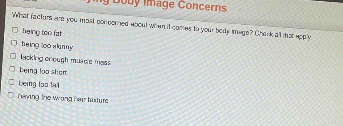 what factors are you most concerned about when it comes to your body image? check all that apply.\n□ being too fat\n□ being too skinny\n□ lacking enough muscle mass\n□ being too short\n□ being too tall\n□ having the wrong hair texture
