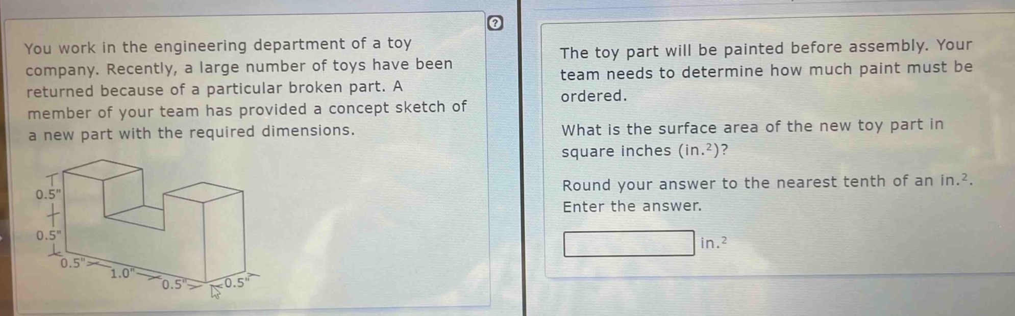 you work in the engineering department of a toy company. recently, a large number of toys have been returned because of a particular broken part. a member of your team has provided a concept sketch of a new part with the required dimensions. the toy part will be painted before assembly. your team needs to determine how much paint must be ordered. what is the surface area of the new toy part in square inches (in.²)? round your answer to the nearest tenth of an in.². enter the answer.