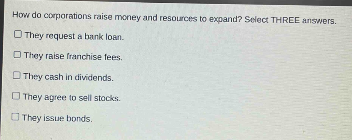 how do corporations raise money and resources to expand? select three answers.\n□ they request a bank loan.\n□ they raise franchise fees.\n□ they cash in dividends.\n□ they agree to sell stocks.\n□ they issue bonds.