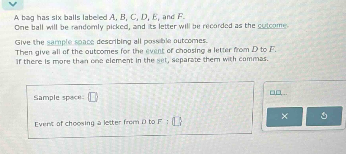 a bag has six balls labeled a, b, c, d, e, and f. one ball will be randomly picked, and its letter will be recorded as the outcome. give the sample - space describing all possible outcomes. then give all of the outcomes for the event of choosing a letter from d to f. if there is more than one element in the set, separate them with commas. sample space: {} event of choosing a letter from d to f : {}