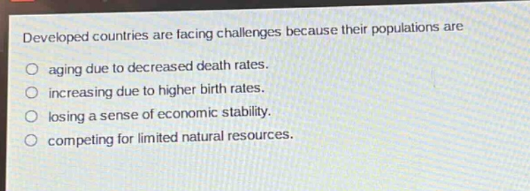 developed countries are facing challenges because their populations are\naging due to decreased death rates.\nincreasing due to higher birth rates.\nlosing a sense of economic stability.\ncompeting for limited natural resources.