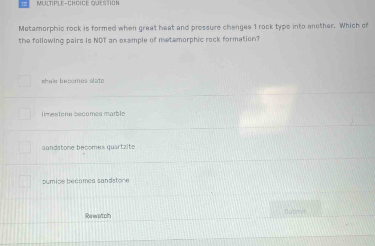 multiple - choice question\nmetamorphic rock is formed when great heat and pressure changes 1 rock type into another. which of the following pairs is not an example of metamorphic rock formation?\nshale becomes slate\nlimestone becomes marble\nsandstone becomes quartzite\npumice becomes sandstone\nrewatch