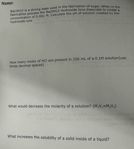 name:\nba(oh)2 is a strong base used in the fabrication of sugar. when in the fabrication process the ba(oh)2 hydroxide ions dissociate to create a concentration of 0.002 m. calculate the ph of solution created by the hydroxide ions.\n\nhow many moles of hcl are present in 250 ml of a 0.1m solution(use three decimal spaces)\n\nwhat would decrease the molarity of a solution? (m1v1 = m2v2)\n\nwhat increases the solubility of a solid inside of a liquid?