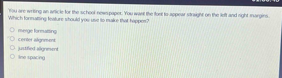 you are writing an article for the school newspaper. you want the font to appear straight on the left and right margins. which formatting feature should you use to make that happen?\nmerge formatting\ncenter alignment\njustified alignment\nline spacing