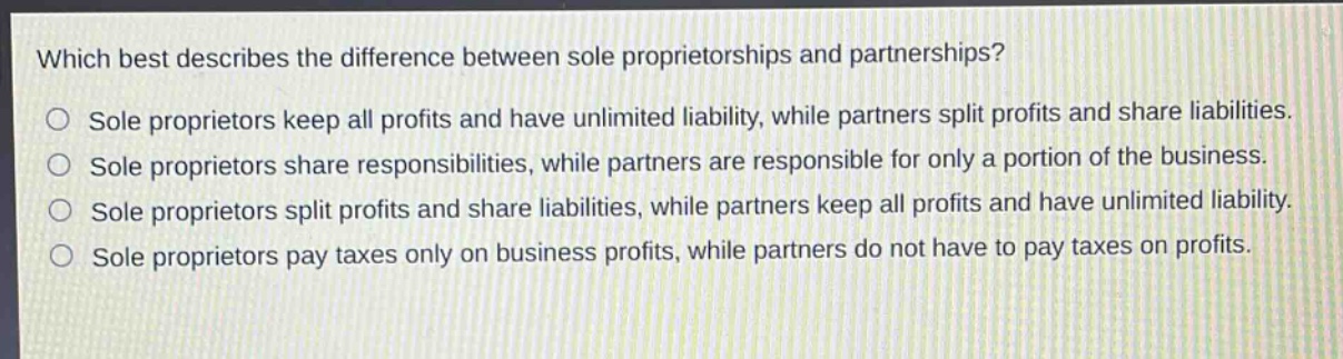 which best describes the difference between sole proprietorships and partnerships?\no sole proprietors keep all profits and have unlimited liability, while partners split profits and share liabilities.\no sole proprietors share responsibilities, while partners are responsible for only a portion of the business.\no sole proprietors split profits and share liabilities, while partners keep all profits and have unlimited liability.\no sole proprietors pay taxes only on business profits, while partners do not have to pay taxes on profits.