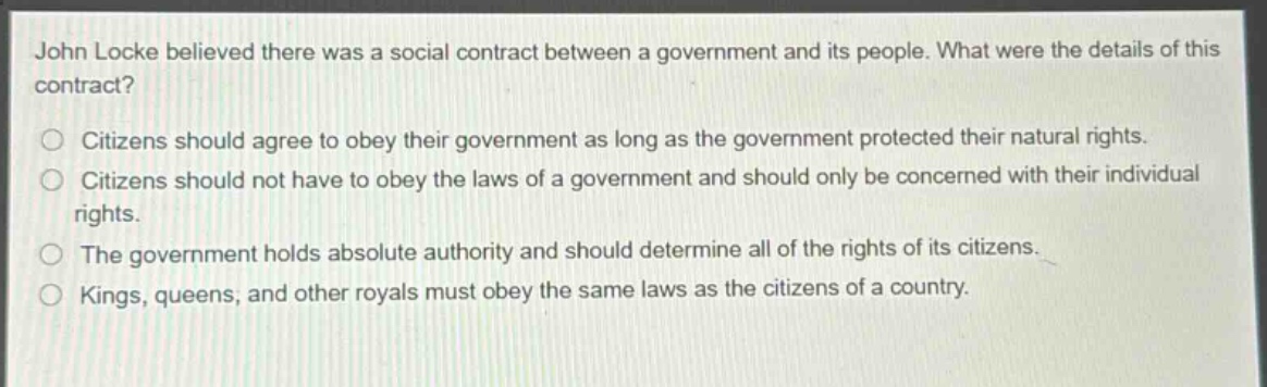 john locke believed there was a social contract between a government and its people. what were the details of this contract?\n○ citizens should agree to obey their government as long as the government protected their natural rights.\n○ citizens should not have to obey the laws of a government and should only be concerned with their individual rights.\n○ the government holds absolute authority and should determine all of the rights of its citizens.\n○ kings, queens, and other royals must obey the same laws as the citizens of a country.