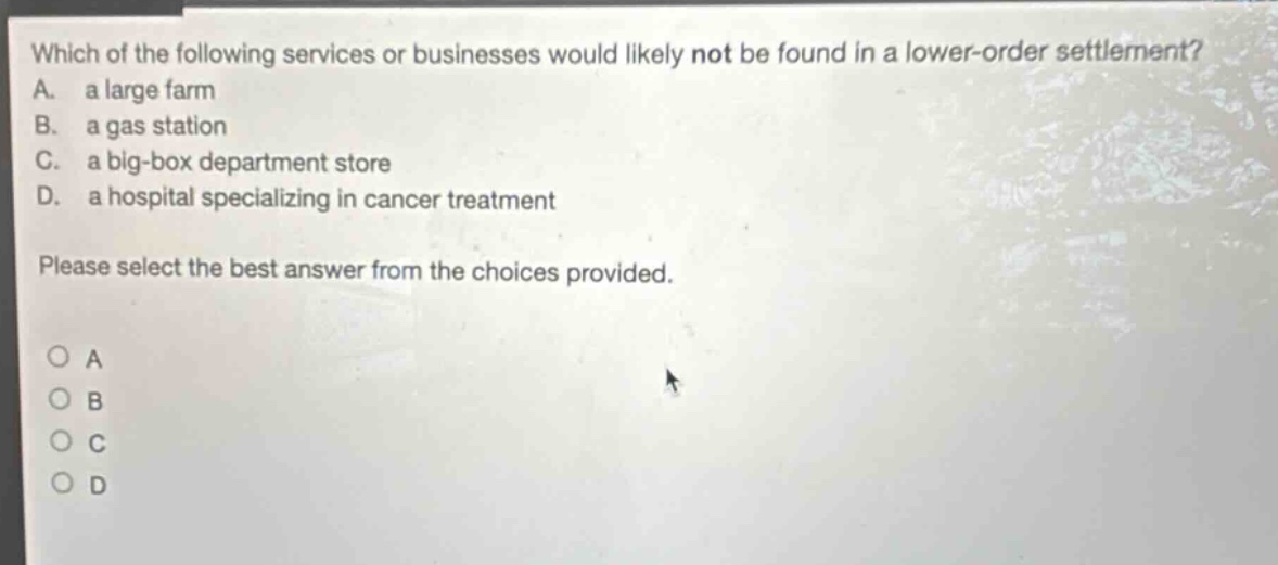 which of the following services or businesses would likely not be found in a lower - order settlement? a. a large farm b. a gas station c. a big - box department store d. a hospital specializing in cancer treatment please select the best answer from the choices provided.