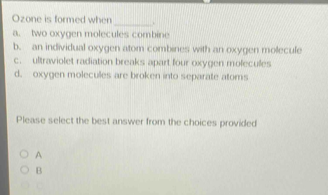 ozone is formed when \na. two oxygen molecules combine\nb. an individual oxygen atom combines with an oxygen molecule\nc. ultraviolet radiation breaks apart four oxygen molecules\nd. oxygen molecules are broken into separate atoms\nplease select the best answer from the choices provided\na\nb