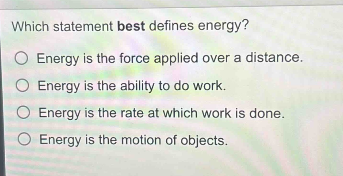 which statement best defines energy?\nenergy is the force applied over a distance.\nenergy is the ability to do work.\nenergy is the rate at which work is done.\nenergy is the motion of objects.