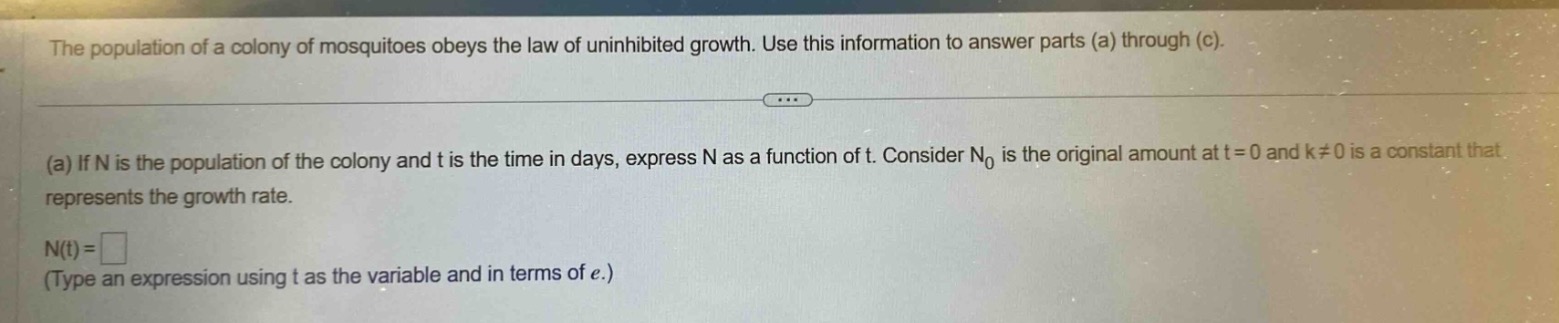 the population of a colony of mosquitoes obeys the law of uninhibited growth. use this information to answer parts (a) through (c). (a) if n is the population of the colony and t is the time in days, express n as a function of t. consider n₀ is the original amount at t = 0 and k≠0 is a constant that represents the growth rate. n(t)=□ (type an expression using t as the variable and in terms of e.)