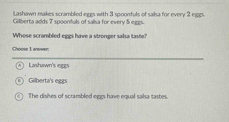 lashawn makes scrambled eggs with 3 spoonfuls of salsa for every 2 eggs. gilberta adds 7 spoonfuls of salsa for every 5 eggs. whose scrambled eggs have a stronger salsa taste? choose 1 answer: a lashawns eggs b gilbertas eggs c the dishes of scrambled eggs have equal salsa tastes.