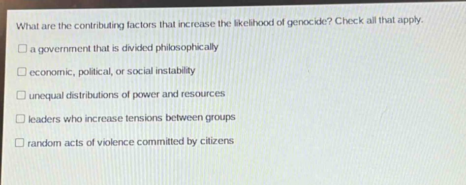 what are the contributing factors that increase the likelihood of genocide? check all that apply.\n□ a government that is divided philosophically\n□ economic, political, or social instability\n□ unequal distributions of power and resources\n□ leaders who increase tensions between groups\n□ random acts of violence committed by citizens