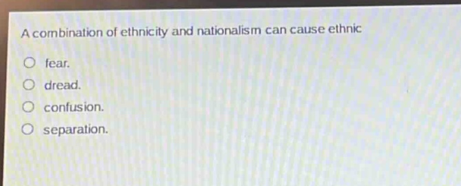 a combination of ethnicity and nationalism can cause ethnic\n○ fear.\n○ dread.\n○ confusion.\n○ separation.