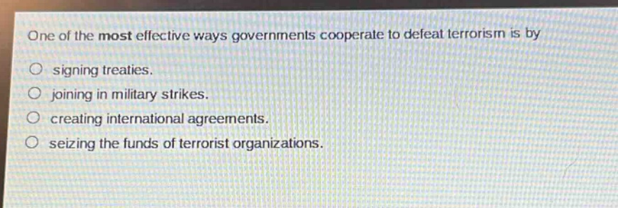 one of the most effective ways governments cooperate to defeat terrorism is by\n○ signing treaties.\n○ joining in military strikes.\n○ creating international agreements.\n○ seizing the funds of terrorist organizations.