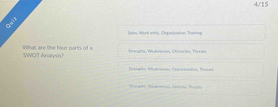 quiz\nwhat are the four parts of a swot analysis?\nsales, work ethic, organization, training\nstrengths, weaknesses, obstacles, threats\nstrengths, weaknesses, opportunities, threats\nstrengths, weaknesses, options, threats\n4/15