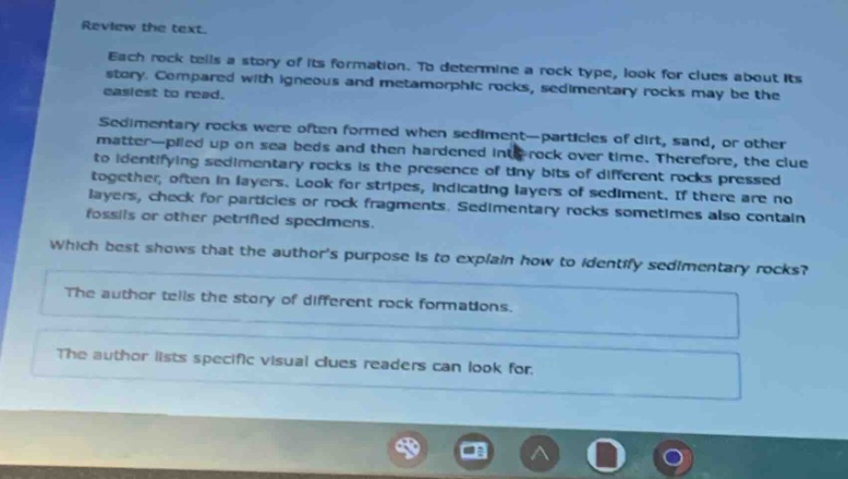 review the text.\neach rock tells a story of its formation. to determine a rock type, look for clues about its story. compared with igneous and metamorphic rocks, sedimentary rocks may be the easiest to read.\nsedimentary rocks were often formed when sediment—particles of dirt, sand, or other matter—piled up on sea beds and then hardened into rock over time. therefore, the clue to identifying sedimentary rocks is the presence of tiny bits of different rocks pressed together, often in layers. look for stripes, indicating layers of sediment. if there are no layers, check for particles or rock fragments. sedimentary rocks sometimes also contain fossils or other petrified specimens.\nwhich best shows that the authors purpose is to explain how to identify sedimentary rocks?\nthe author tells the story of different rock formations.\nthe author lists specific visual clues readers can look for.