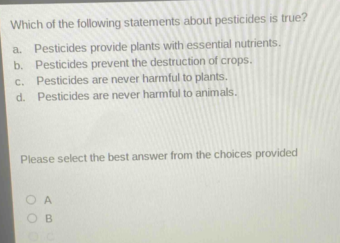 which of the following statements about pesticides is true? a. pesticides provide plants with essential nutrients. b. pesticides prevent the destruction of crops. c. pesticides are never harmful to plants. d. pesticides are never harmful to animals. please select the best answer from the choices provided