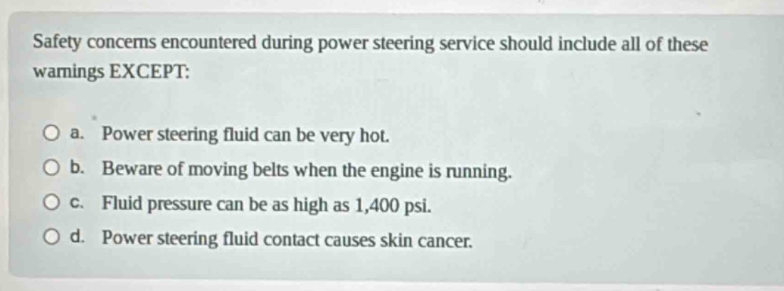 safety concerns encountered during power steering service should include all of these warnings except:\n\no a. power steering fluid can be very hot.\no b. beware of moving belts when the engine is running.\no c. fluid pressure can be as high as 1,400 psi.\no d. power steering fluid contact causes skin cancer.