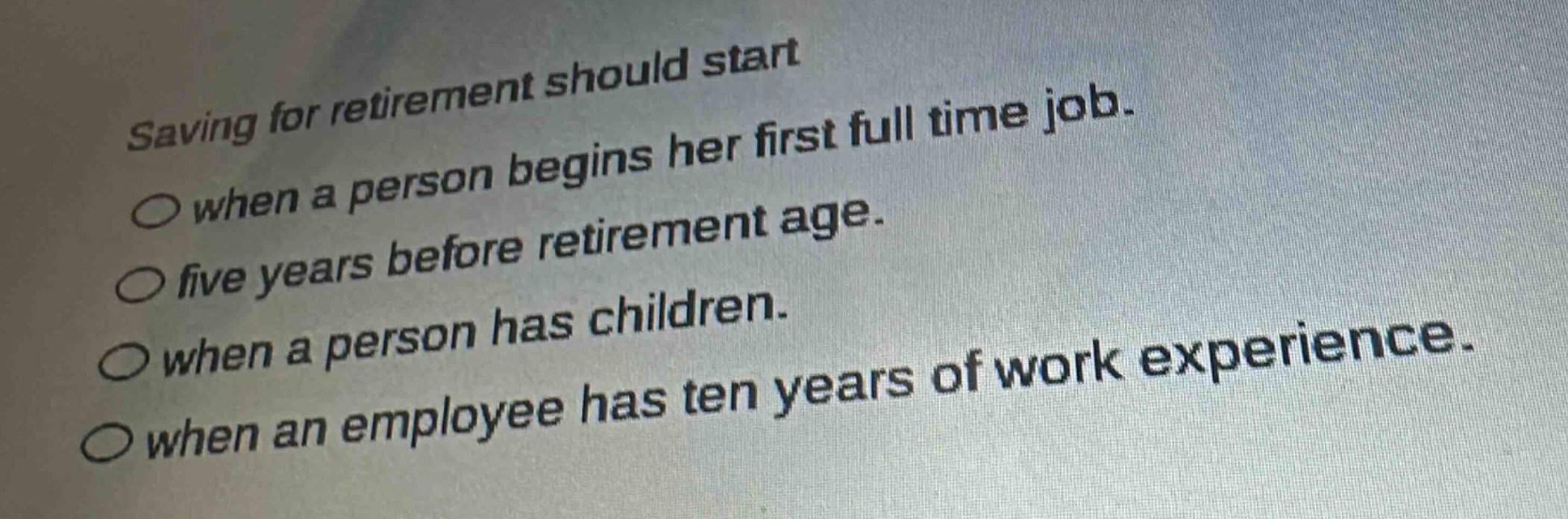 saving for retirement should start\n○ when a person begins her first full time job.\n○ five years before retirement age.\n○ when a person has children.\n○ when an employee has ten years of work experience.