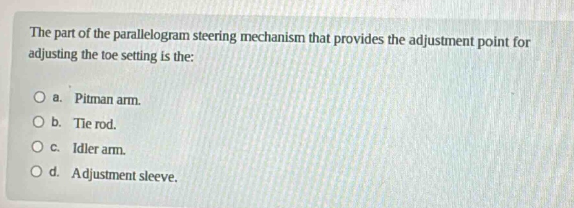 the part of the parallelogram steering mechanism that provides the adjustment point for adjusting the toe setting is the:\n\no a. pitman arm.\no b. tie rod.\no c. idler arm.\no d. adjustment sleeve.