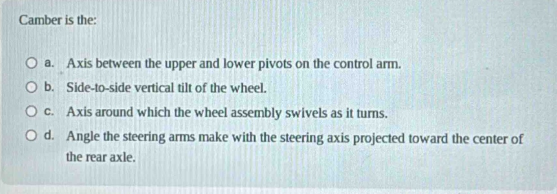 camber is the:\no a. axis between the upper and lower pivots on the control arm.\no b. side - to - side vertical tilt of the wheel.\no c. axis around which the wheel assembly swivels as it turns.\no d. angle the steering arms make with the steering axis projected toward the center of the rear axle.