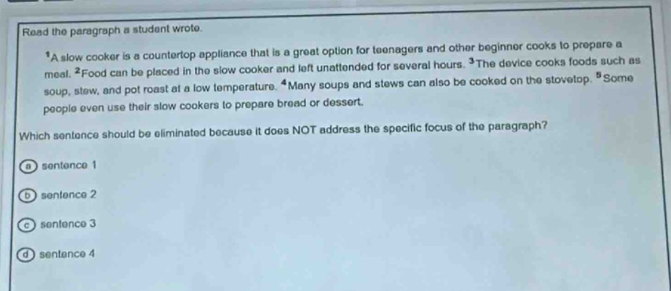 read the paragraph a student wrote.\n1a slow cooker is a countertop appliance that is a great option for teenagers and other beginner cooks to prepare a meal. 2food can be placed in the slow cooker and left unattended for several hours. 3the device cooks foods such as soup, stew, and pot roast at a low temperature. 4many soups and stews can also be cooked on the stovetop. 5some people even use their slow cookers to prepare bread or dessert.\nwhich sentence should be eliminated because it does not address the specific focus of the paragraph?\na sentence 1\nb sentence 2\nc sentence 3\nd sentence 4