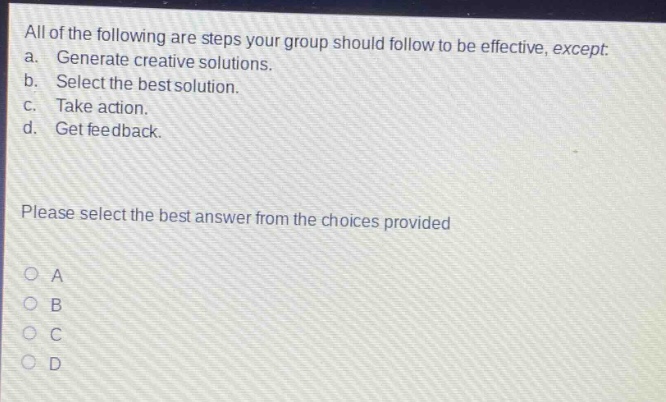 all of the following are steps your group should follow to be effective, except: a. generate creative solutions. b. select the best solution. c. take action. d. get feedback. please select the best answer from the choices provided