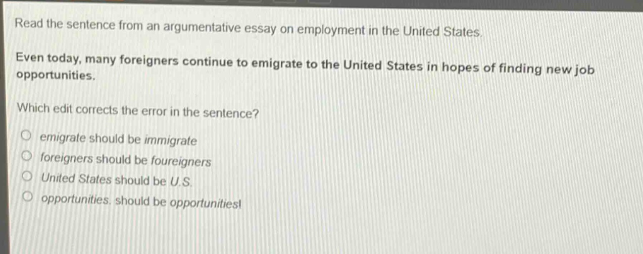 read the sentence from an argumentative essay on employment in the united states. even today, many foreigners continue to emigrate to the united states in hopes of finding new job opportunities. which edit corrects the error in the sentence? emigrate should be immigrate foreigners should be foureigners united states should be u.s. opportunities. should be opportunities!