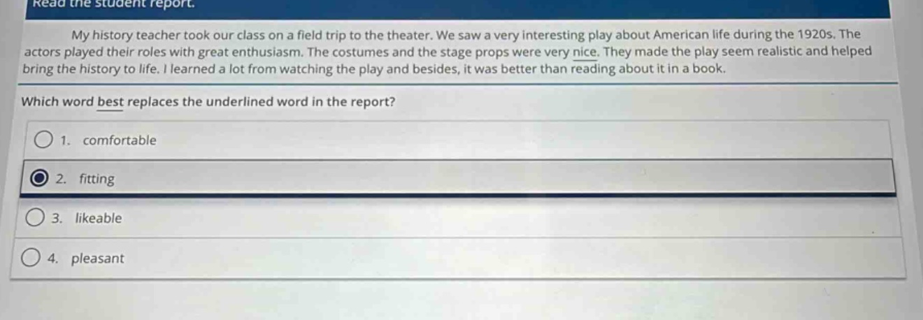 read the student report.\nmy history teacher took our class on a field trip to the theater. we saw a very interesting play about american life during the 1920s. the actors played their roles with great enthusiasm. the costumes and the stage props were very nice. they made the play seem realistic and helped bring the history to life. i learned a lot from watching the play and besides, it was better than reading about it in a book.\nwhich word best replaces the underlined word in the report?\n1. comfortable\n2. fitting\n3. likeable\n4. pleasant