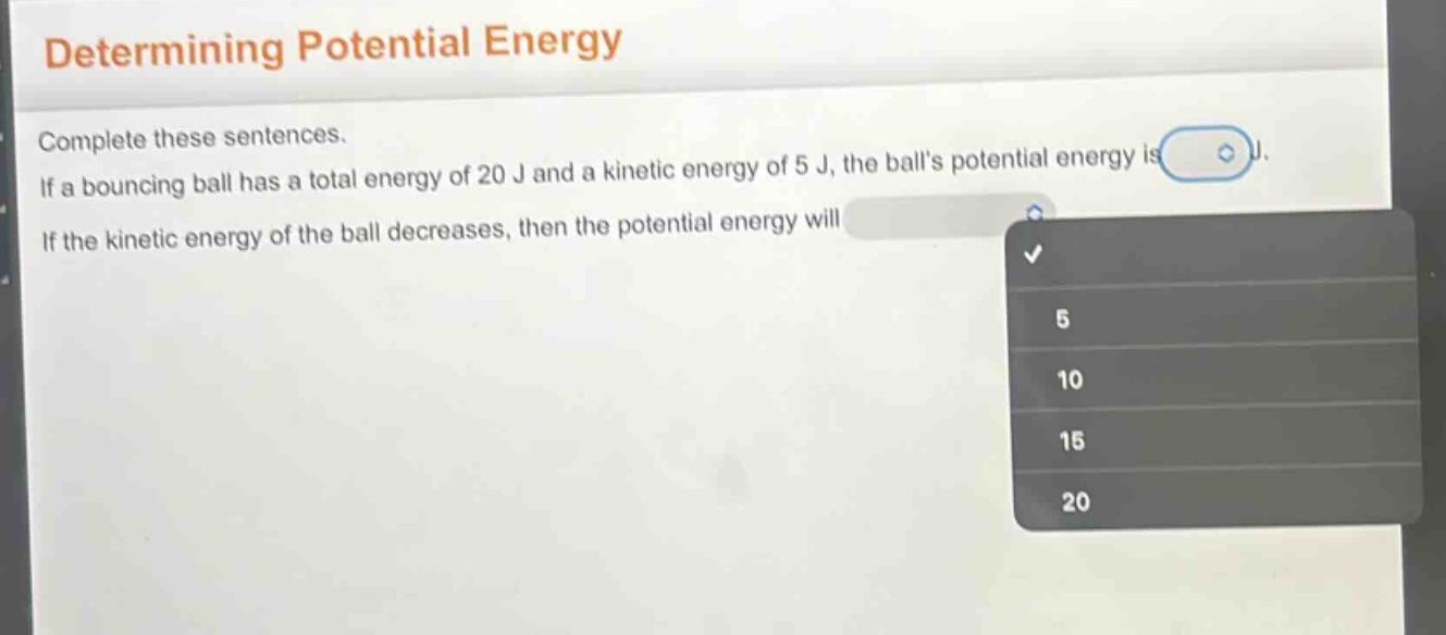determining potential energy\ncomplete these sentences.\nif a bouncing ball has a total energy of 20 j and a kinetic energy of 5 j, the balls potential energy is \nif the kinetic energy of the ball decreases, then the potential energy will