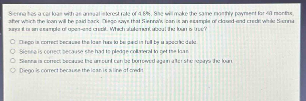 sienna has a car loan with an annual interest rate of 4.8%. she will make the same monthly payment for 48 months, after which the loan will be paid back. diego says that siennas loan is an example of closed - end credit while sienna says it is an example of open - end credit. which statement about the loan is true?\no diego is correct because the loan has to be paid in full by a specific date.\no sienna is correct because she had to pledge collateral to get the loan.\no sienna is correct because the amount can be borrowed again after she repays the loan.\no diego is correct because the loan is a line of credit.
