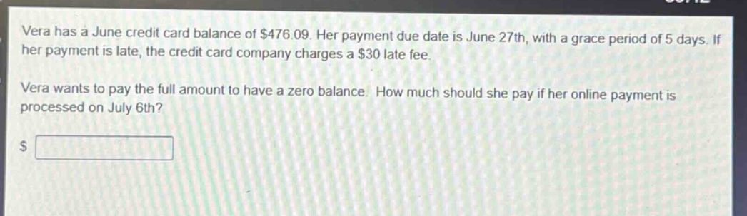 vera has a june credit card balance of $476.09. her payment due date is june 27th, with a grace period of 5 days. if her payment is late, the credit card company charges a $30 late - fee. vera wants to pay the full amount to have a zero balance. how much should she pay if her online payment is processed on july 6th?