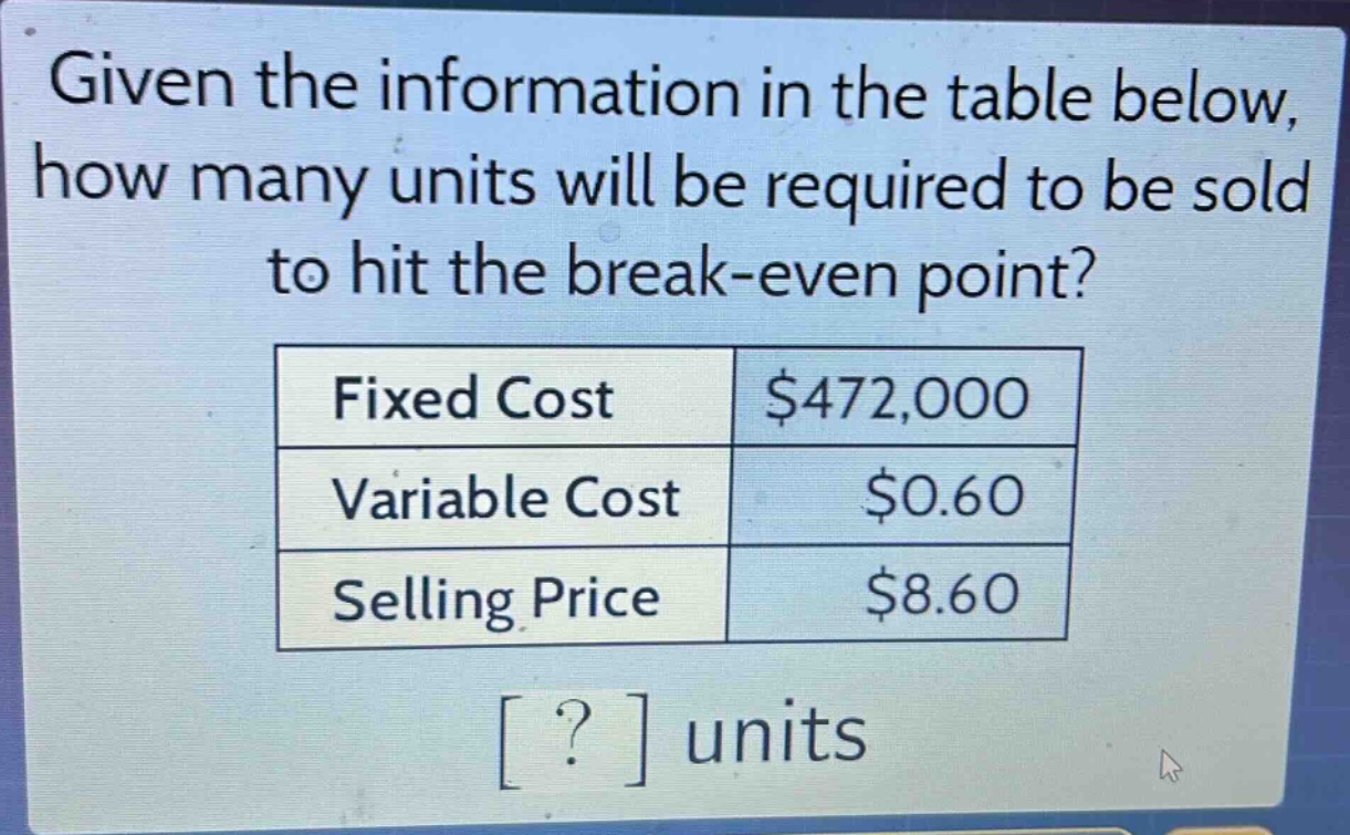 given the information in the table below, how many units will be required to be sold to hit the break - even point?\n|fixed cost|$472,000|\n|variable cost|$0.60|\n|selling price|$8.60|\n? units