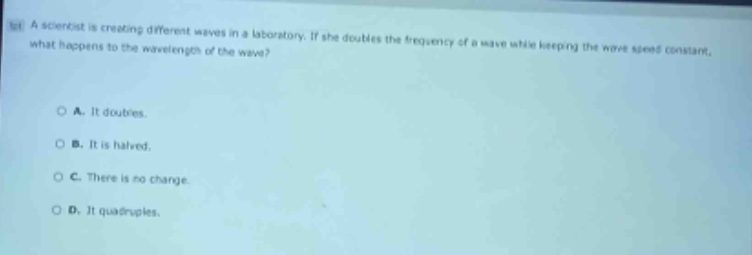 a scientist is creating different waves in a laboratory. if she doubles the frequency of a wave while keeping the wave speed constant, what happens to the wavelength of the wave?\n\na. it doubles.\nb. it is halved.\nc. there is no change.\nd. it quadruples.