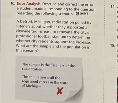10. error analysis describe and correct the error a student made in responding to the question regarding the following scenario. mp.3 a detroit, michigan, radio station polled its listeners about whether they supported a city - wide tax increase to renovate the citys professional football stadium to determine whether city residents support the increase. what are the sample and the population in this scenario? the sample is the listeners of the radio station. the population is all the registered voters in the state of michigan.
