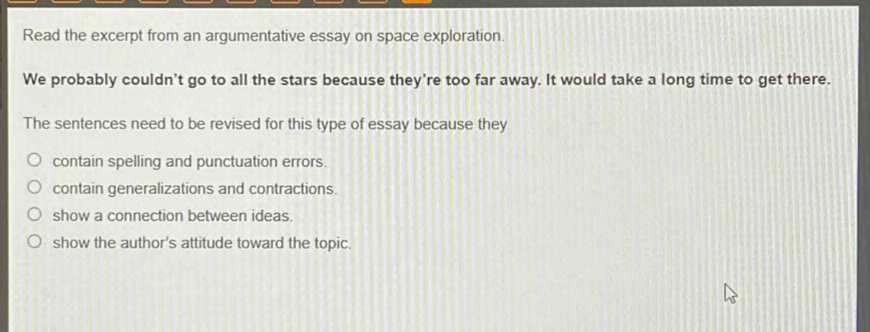 read the excerpt from an argumentative essay on space exploration. we probably couldnt go to all the stars because theyre too far away. it would take a long time to get there. the sentences need to be revised for this type of essay because they contain spelling and punctuation errors. contain generalizations and contractions. show a connection between ideas. show the authors attitude toward the topic.