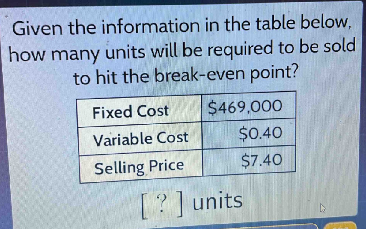 given the information in the table below, how many units will be required to be sold to hit the break - even point?\n|fixed cost|$469,000|\n|variable cost|$0.40|\n|selling price|$7.40|\n? units