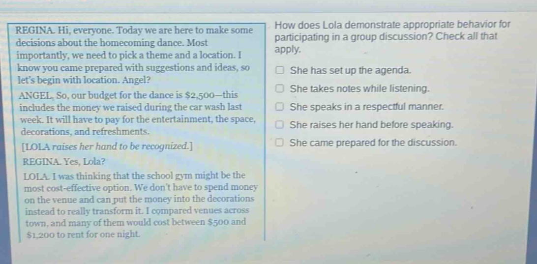 regina. hi, everyone. today we are here to make some decisions about the homecoming dance. most importantly, we need to pick a theme and a location. i know you came prepared with suggestions and ideas, so lets begin with location. angel? angel. so, our budget for the dance is $2,500 - this includes the money we raised during the car wash last week. it will have to pay for the entertainment, the space, decorations, and refreshments. lola raises her hand to be recognized. regina. yes, lola? lola. i was thinking that the school gym might be the most cost - effective option. we dont have to spend money on the venue and can put the money into the decorations instead to really transform it. i compared venues across town, and many of them would cost between $500 and $1,200 to rent for one night. how does lola demonstrate appropriate behavior for participating in a group discussion? check all that apply. she has set up the agenda. she takes notes while listening. she speaks in a respectful manner. she raises her hand before speaking. she came prepared for the discussion.