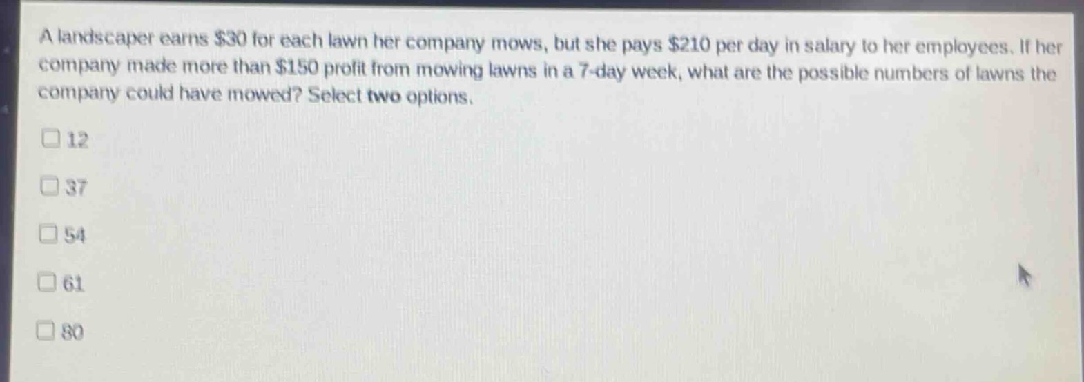 a landscaper earns $30 for each lawn her company mows, but she pays $210 per day in salary to her employees. if her company made more than $150 profit from mowing lawns in a 7 - day week, what are the possible numbers of lawns the company could have mowed? select two options.\n12\n37\n54\n61\n80