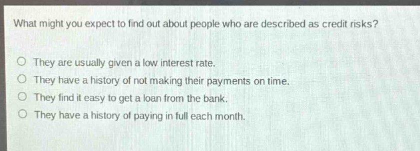 what might you expect to find out about people who are described as credit risks?\no they are usually given a low interest rate.\no they have a history of not making their payments on time.\no they find it easy to get a loan from the bank.\no they have a history of paying in full each month.