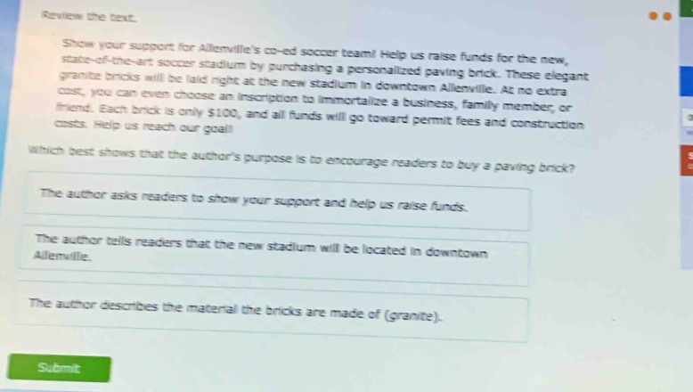 review the text.\nshow your support for allenvilles co - ed soccer team! help us raise funds for the new, state - of - the - art soccer stadium by purchasing a personalized paving brick. these elegant granite bricks will be laid right at the new stadium in downtown allenville. at no extra cost, you can even choose an inscription to immortalize a business, family member, or friend. each brick is only $100, and all funds will go toward permit fees and construction costs. help us reach our goal!\nwhich best shows that the authors purpose is to encourage readers to buy a paving brick?\nthe author asks readers to show your support and help us raise funds.\nthe author tells readers that the new stadium will be located in downtown allenville.\nthe author describes the material the bricks are made of (granite).