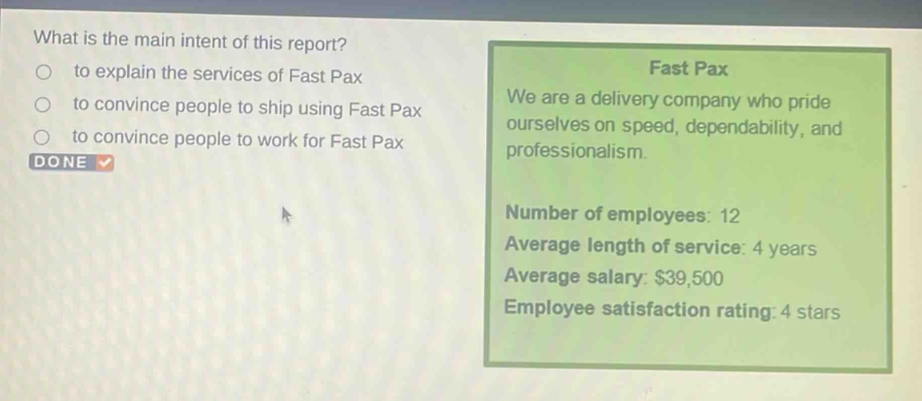 what is the main intent of this report?\n to explain the services of fast pax\n to convince people to ship using fast pax\n to convince people to work for fast pax\ndone\nfast pax\nwe are a delivery company who pride ourselves on speed, dependability, and professionalism.\nnumber of employees: 12\naverage length of service: 4 years\naverage salary: $39,500\nemployee satisfaction rating: 4 stars