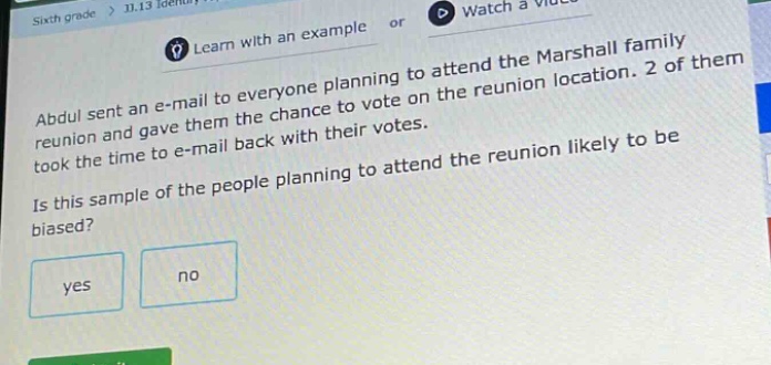sixth grade > 11.13 identify... or watch a video learn with an example or abdul sent an e - mail to everyone planning to attend the marshall family reunion and gave them the chance to vote on the reunion location. 2 of them took the time to e - mail back with their votes. is this sample of the people planning to attend the reunion likely to be biased? yes no